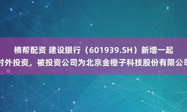 楠帮配资 建设银行（601939.SH）新增一起对外投资，被投资公司为北京金橙子科技股份有限公司