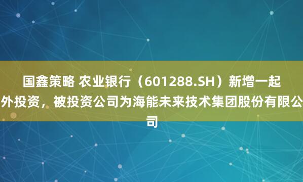 国鑫策略 农业银行（601288.SH）新增一起对外投资，被投资公司为海能未来技术集团股份有限公司