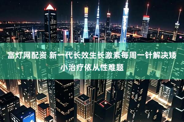 富灯网配资 新一代长效生长激素每周一针解决矮小治疗依从性难题