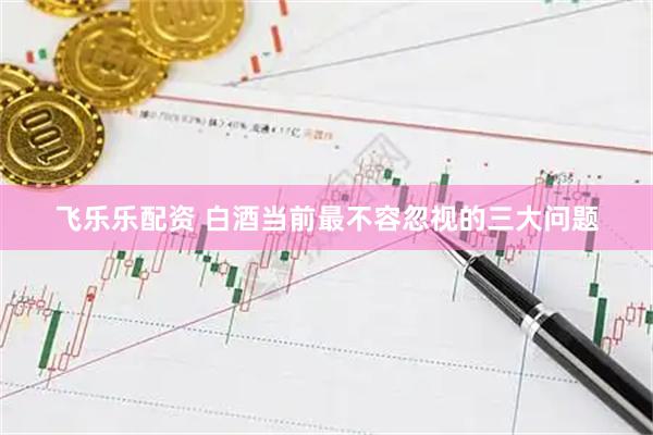 飞乐乐配资 白酒当前最不容忽视的三大问题