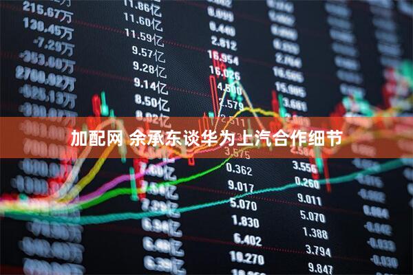 加配网 余承东谈华为上汽合作细节