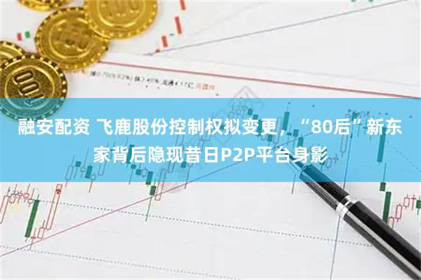 融安配资 飞鹿股份控制权拟变更，“80后”新东家背后隐现昔日P2P平台身影