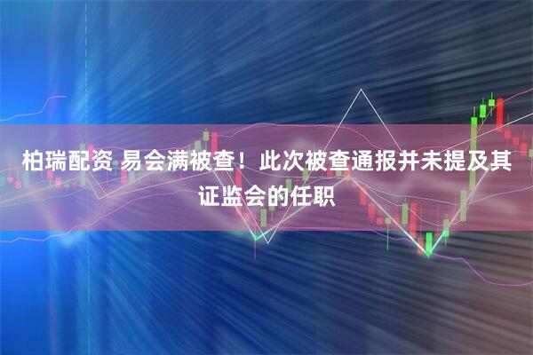 柏瑞配资 易会满被查！此次被查通报并未提及其证监会的任职
