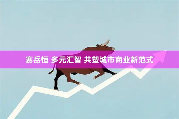 赛岳恒 多元汇智 共塑城市商业新范式