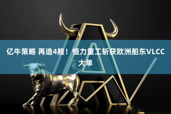 亿牛策略 再造4艘！恒力重工斩获欧洲船东VLCC大单