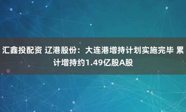 汇鑫投配资 辽港股份：大连港增持计划实施完毕 累计增持约1.49亿股A股