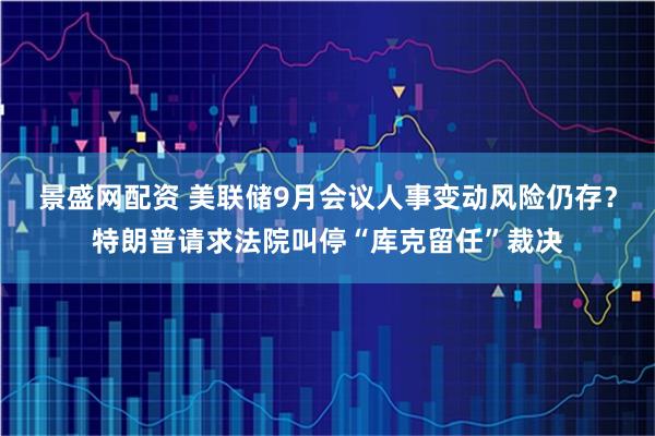景盛网配资 美联储9月会议人事变动风险仍存？特朗普请求法院叫停“库克留任”裁决