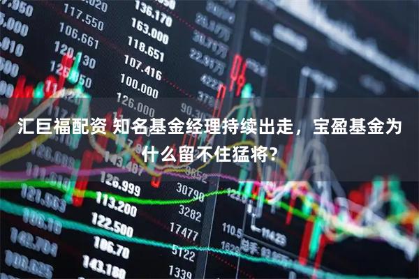 汇巨福配资 知名基金经理持续出走，宝盈基金为什么留不住猛将？