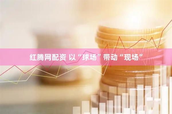 红腾网配资 以“球场”带动“现场”