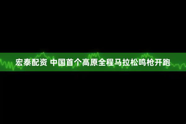 宏泰配资 中国首个高原全程马拉松鸣枪开跑