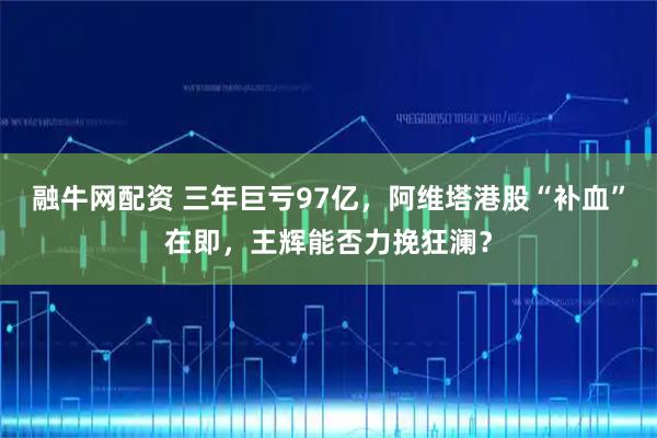 融牛网配资 三年巨亏97亿，阿维塔港股“补血”在即，王辉能否力挽狂澜？