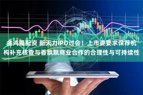 金鸿隆配资 新天力IPO过会！上市委要求保荐机构补充核查与香飘飘商业合作的合理性与可持续性