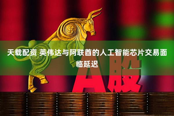 天载配资 英伟达与阿联酋的人工智能芯片交易面临延迟