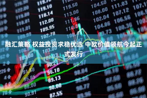 融汇策略 权益投资求稳优选 中欧价值领航今起正式发行