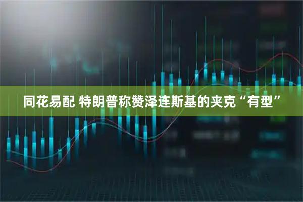 同花易配 特朗普称赞泽连斯基的夹克“有型”