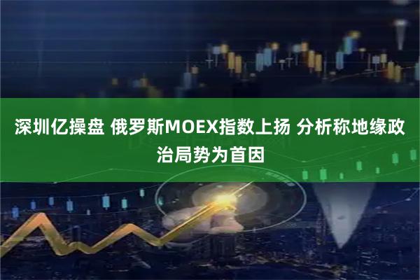 深圳亿操盘 俄罗斯MOEX指数上扬 分析称地缘政治局势为首因