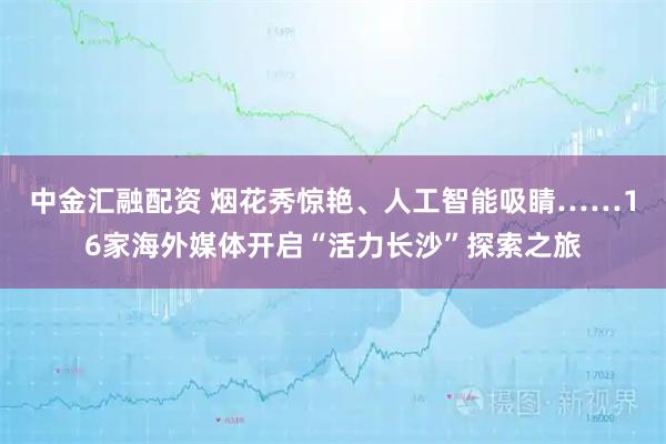 中金汇融配资 烟花秀惊艳、人工智能吸睛……16家海外媒体开启“活力长沙”探索之旅