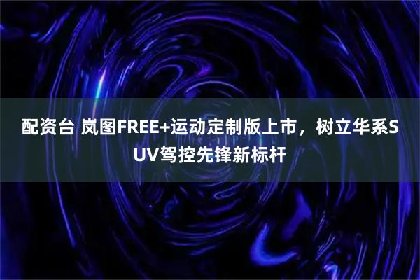 配资台 岚图FREE+运动定制版上市，树立华系SUV驾控先锋新标杆