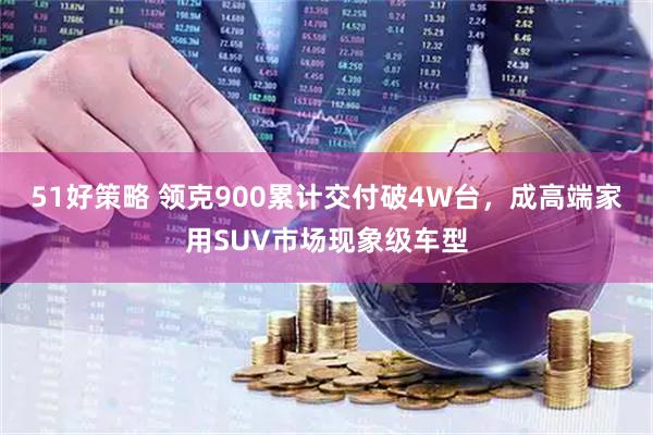 51好策略 领克900累计交付破4W台，成高端家用SUV市场现象级车型