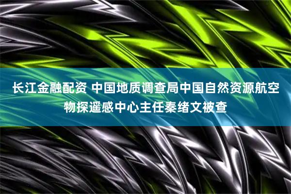 长江金融配资 中国地质调查局中国自然资源航空物探遥感中心主任秦绪文被查