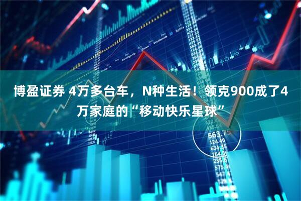 博盈证券 4万多台车，N种生活！领克900成了4万家庭的“移动快乐星球”