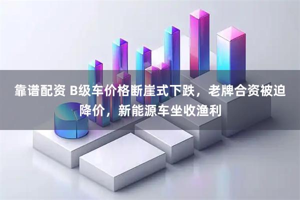 靠谱配资 B级车价格断崖式下跌，老牌合资被迫降价，新能源车坐收渔利
