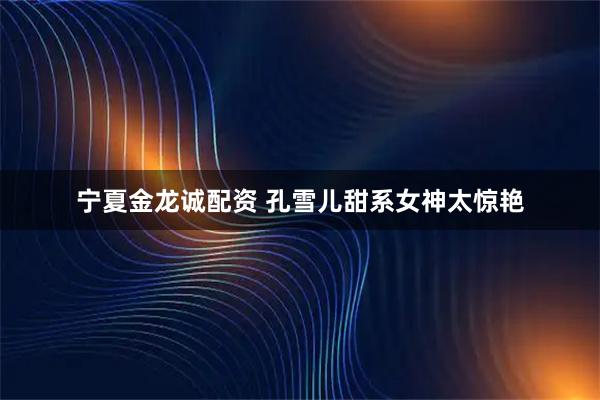 宁夏金龙诚配资 孔雪儿甜系女神太惊艳
