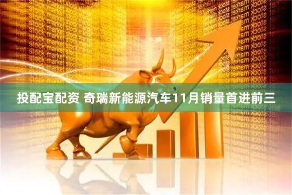 投配宝配资 奇瑞新能源汽车11月销量首进前三