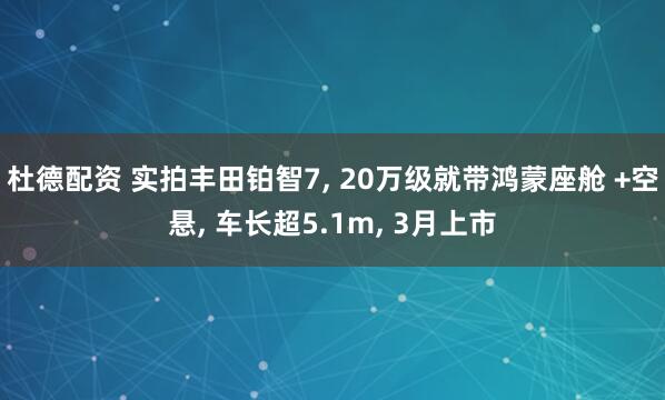 杜德配资 实拍丰田铂智7, 20万级就带鸿蒙座舱 +空悬, 车长超5.1m, 3月上市