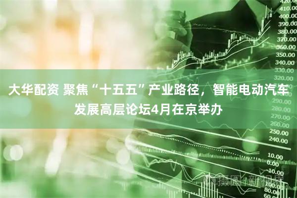 大华配资 聚焦“十五五”产业路径，智能电动汽车发展高层论坛4月在京举办
